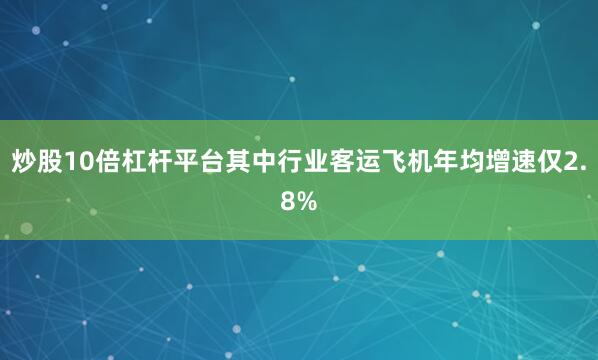 炒股10倍杠杆平台其中行业客运飞机年均增速仅2.8%
