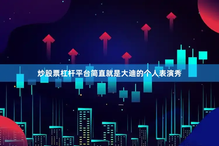 炒股票杠杆平台简直就是大迪的个人表演秀